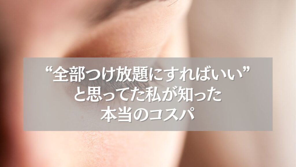 まつエクの極アップ写真と「全部つけ放題にすればいいと思ってた私が知った本当のコスパ」というタイトルテキスト